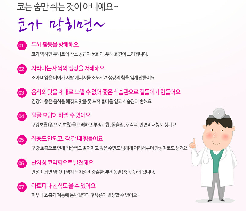 코는 숨만 쉬는 것이 아니예요~ 코가 막히면~ 01 두뇌활동을 방해해요 02 자라나는 새싹의 성장을 저해해요 03 음식맛을 제대로 느낄 수 없어요 04 얼굴 모양이 바뀔 수 있어요 05 집중도 안되고, 잠 잘 때도 힘들어요 06 난치성 코막힘으로 발전해요 07 아토피 천식도 올 수 있어요
